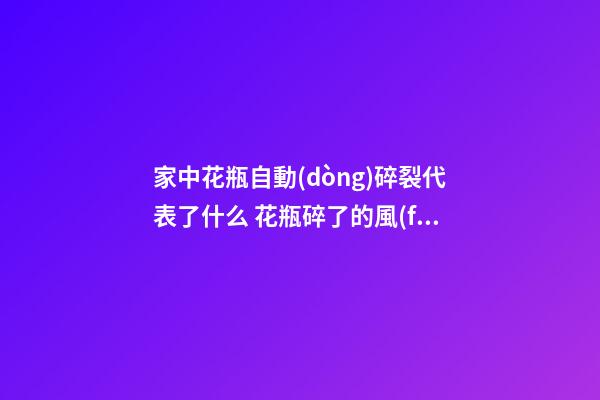 家中花瓶自動(dòng)碎裂代表了什么 花瓶碎了的風(fēng)水預(yù)兆